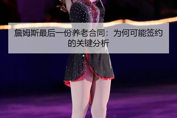 詹姆斯最后一份养老合同:为何可能签约的关键分析